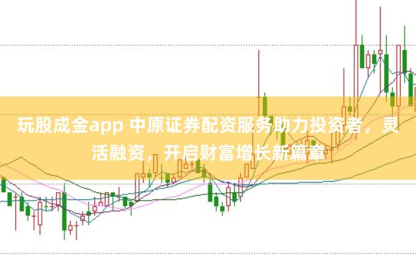 玩股成金app 中原证券配资服务助力投资者，灵活融资，开启财富增长新篇章
