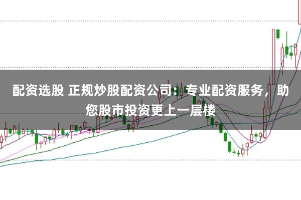 配资选股 正规炒股配资公司：专业配资服务，助您股市投资更上一层楼