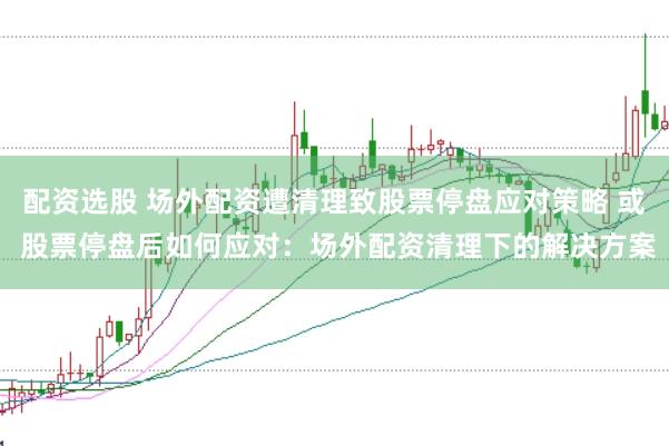 配资选股 场外配资遭清理致股票停盘应对策略 或 股票停盘后如何应对：场外配资清理下的解决方案