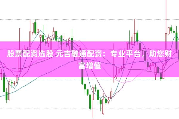股票配资选股 元吉融通配资：专业平台，助您财富增值