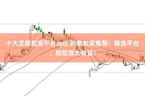 十大正规配资平台app 股票配资推荐：精选平台，助您放大收益！
