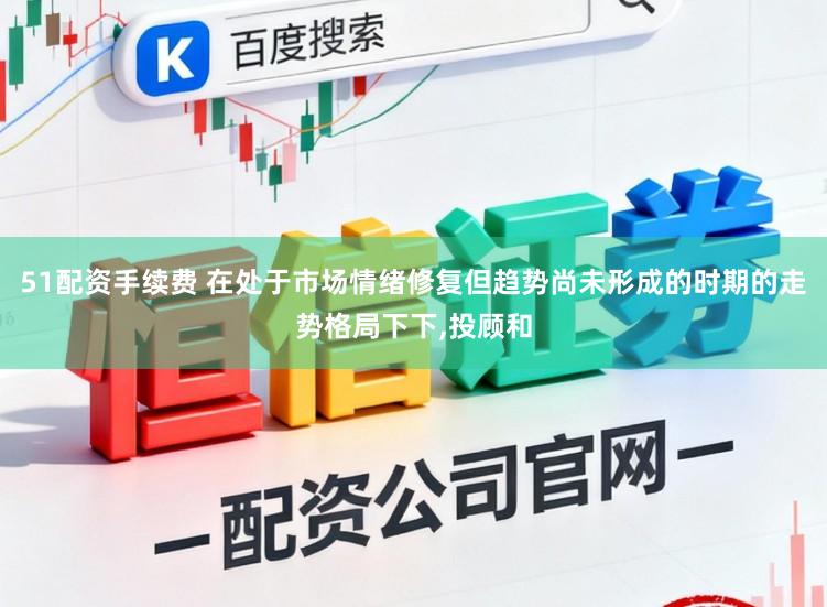 51配资手续费 在处于市场情绪修复但趋势尚未形成的时期的走势格局下下,投顾和
