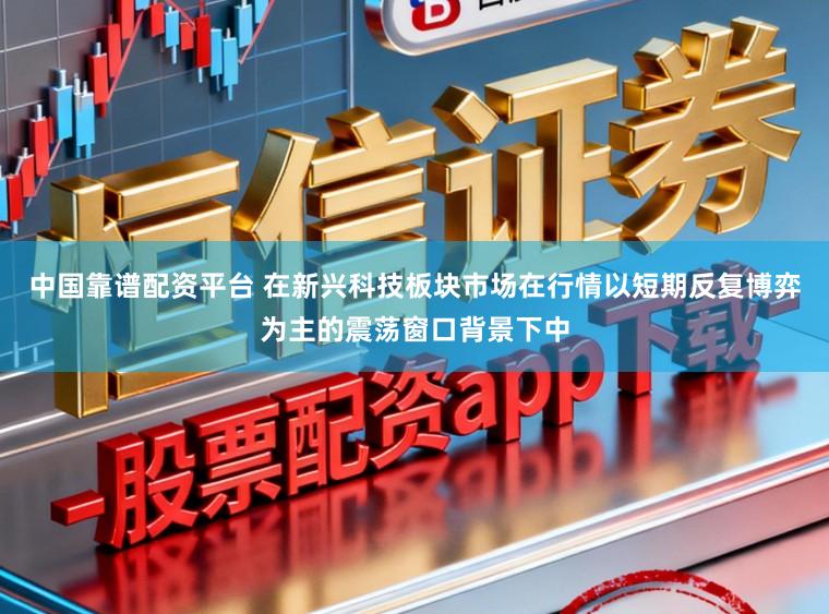 中国靠谱配资平台 在新兴科技板块市场在行情以短期反复博弈为主的震荡窗口背景下中