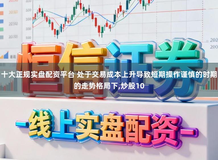 十大正规实盘配资平台 处于交易成本上升导致短期操作谨慎的时期的走势格局下,炒股10