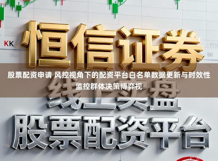 股票配资申请 风控视角下的配资平台白名单数据更新与时效性监控群体决策博弈视