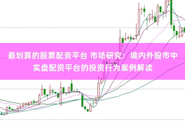 最划算的股票配资平台 市场研究：境内外股市中实盘配资平台的投资行为案例解读