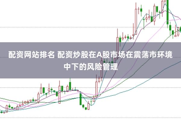 配资网站排名 配资炒股在A股市场在震荡市环境中下的风险管理