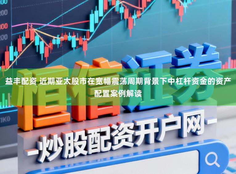 益丰配资 近期亚太股市在宽幅震荡周期背景下中杠杆资金的资产配置案例解读